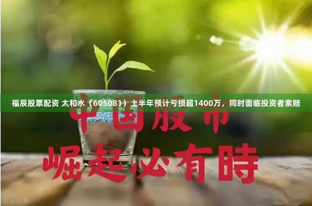 福辰股票配资 太和水（605081）上半年预计亏损超1400万，同时面临投资者索赔