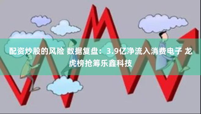 配资炒股的风险 数据复盘：3.9亿净流入消费电子 龙虎榜抢筹乐鑫科技