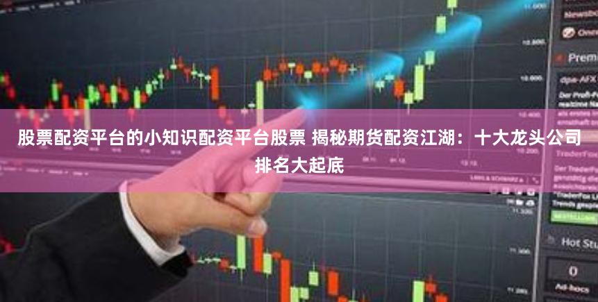 股票配资平台的小知识配资平台股票 揭秘期货配资江湖：十大龙头公司排名大起底