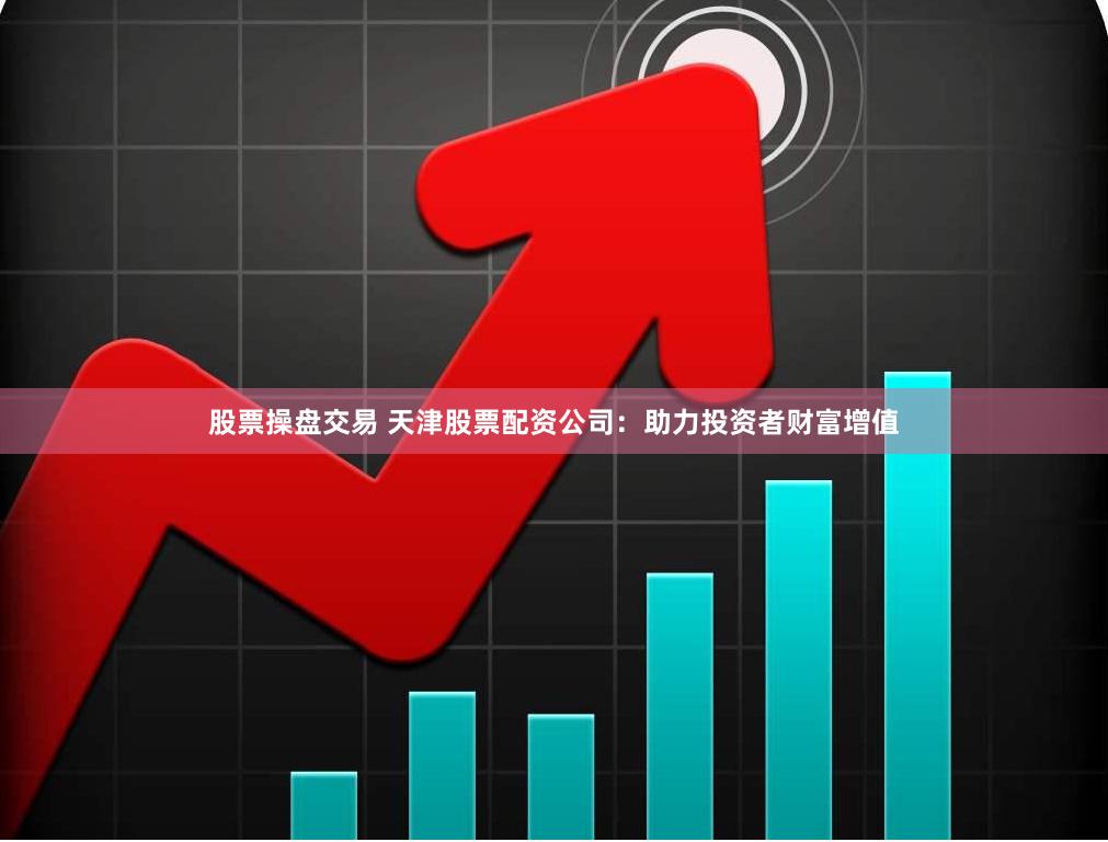 股票操盘交易 天津股票配资公司：助力投资者财富增值
