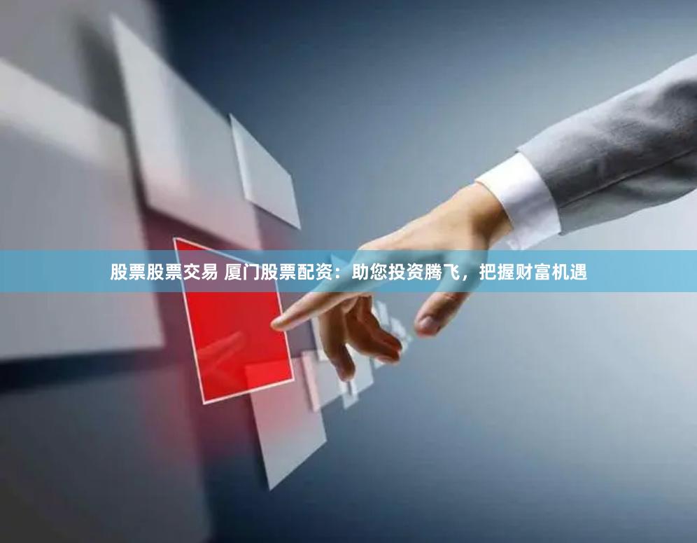 股票股票交易 厦门股票配资：助您投资腾飞，把握财富机遇