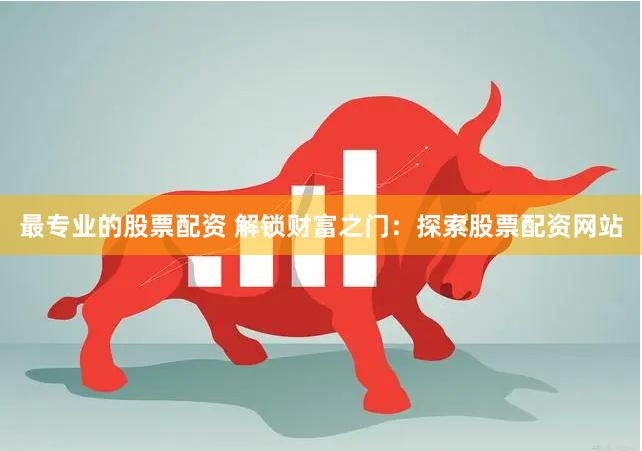 最专业的股票配资 解锁财富之门：探索股票配资网站