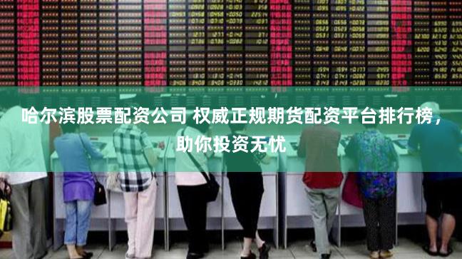 哈尔滨股票配资公司 权威正规期货配资平台排行榜，助你投资无忧