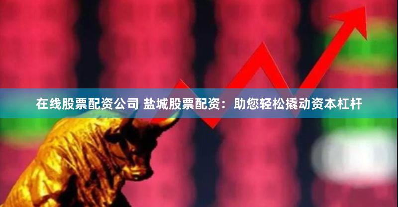在线股票配资公司 盐城股票配资：助您轻松撬动资本杠杆
