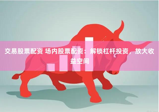 交易股票配资 场内股票配资：解锁杠杆投资，放大收益空间